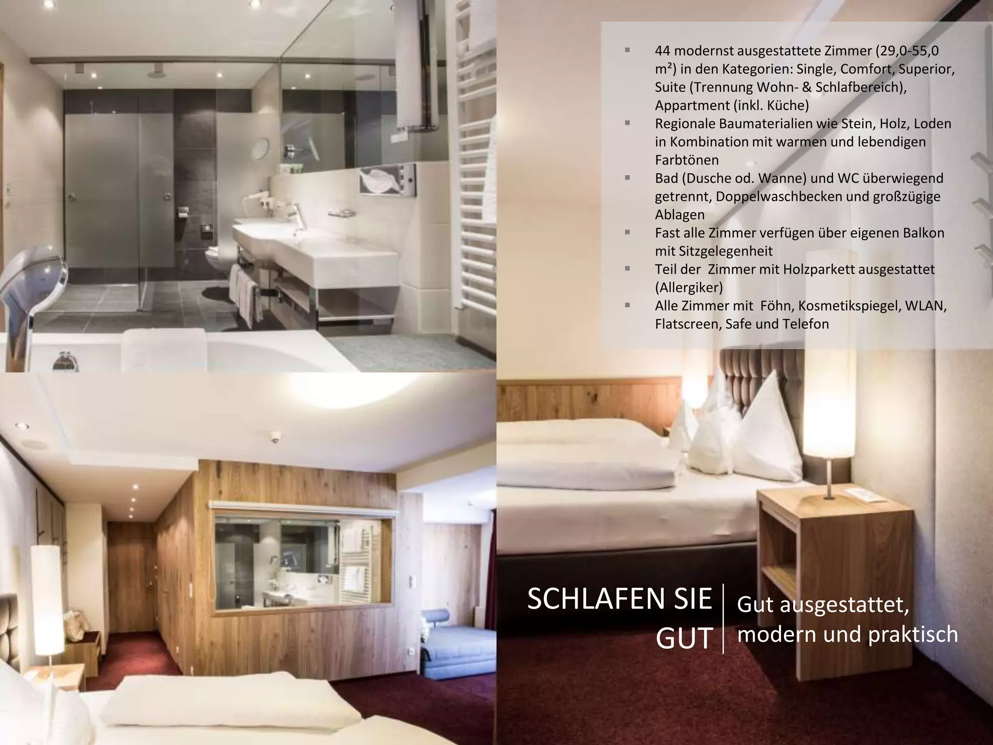  44 modernst ausgestattete Zimmer (29,0-55,0 
m²) in den Kategorien: Single, Comfort, Superior, 
Suite (Trennung Wohn- & Schlafbereich), 
Appartment (inkl. Küche) 
 Regionale Baumaterialien wie Stein, Holz, Loden 
in Kombination mit warmen und lebendigen 
Farbtönen 
 Bad (Dusche od. Wanne) und WC überwiegend 
getrennt, Doppelwaschbecken und großzügige 
Ablagen 
 Fast alle Zimmer verfügen über eigenen Balkon 
mit Sitzgelegenheit 
 Teil der Zimmer mit Holzparkett ausgestattet 
(Allergiker) 
 Alle Zimmer mit Föhn, Kosmetikspiegel, WLAN, 
Flatscreen, Safe und Telefon 
SCHLAFEN SIE 
GUT 
Gut ausgestattet, 
modern und praktisch 
 