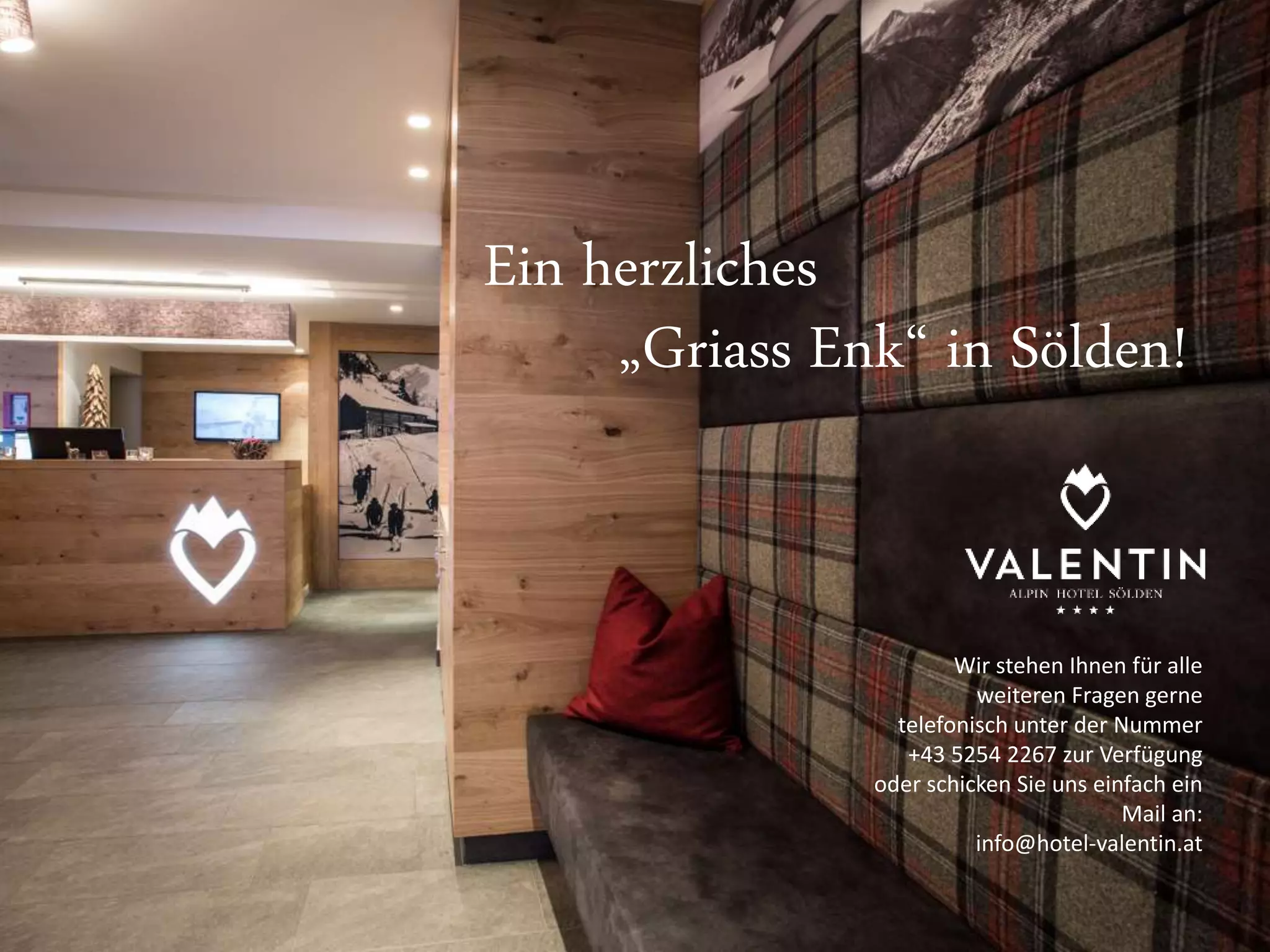 Ein herzliches 
„Griass Enk“ in Sölden! 
Wir stehen Ihnen für alle 
weiteren Fragen gerne 
telefonisch unter der Nummer 
+43 5254 2267 zur Verfügung 
oder schicken Sie uns einfach ein 
Mail an: 
info@hotel-valentin.at 
Ein herzliches 
