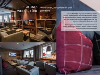 Unsere Kaminbar: Tagsüber der Mittelpunkt des 
Hauses, am Nachmittag ideal zum Aufwärmen und für 
die Nachmittagsjause und am Abend der beste Platz für 
ein Glas Rotwein oder ein Rumcocktail zubereitet von 
unserem kubanischen Barkeeper Fredy 
Namensgeber war natürlich unser Holzkamin der an 
kalten Wintertagen nicht nur Wärme sondern auch die 
richtige Winterstimmung spendet 
ALPINES 
WOHNGEFÜHL 
Wohlfühlen, zurücklehnen und 
genießen 
 