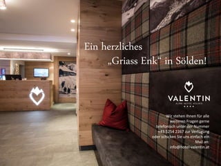 Ein herzliches 
„Griass Enk“ in Sölden! 
Wir stehen Ihnen für alle 
weiteren Fragen gerne 
telefonisch unter der Nummer 
+43 5254 2267 zur Verfügung 
oder schicken Sie uns einfach ein 
Mail an: 
info@hotel-valentin.at 
Ein herzliches 

