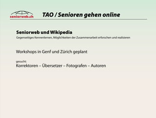 seniorweb.ch          TAO / Senioren gehen online

   Seniorweb und Wikipedia
   Gegenseitiges Kennenlernen, Möglichkeiten der Zusammenarbeit erforschen und realisieren



   Workshops in Genf und Zürich geplant

   gesucht:
   Korrektoren – Übersetzer – Fotografen – Autoren
 
