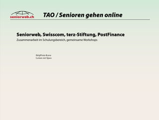 seniorweb.ch           TAO / Senioren gehen online

   Seniorweb, Swisscom, terz-Stiftung, PostFinance
   Zusammenarbeit im Schulungsbereich, gemeinsame Workshops



                HelpPoint-Kurse
                Lernen mit Spass
 