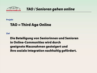 seniorweb.ch     TAO / Senioren gehen online

Projekt

       TAO = Third Age Online

Ziel

       Die Beteiligung von Seniorinnen und Senioren
       in Online-Communities wird durch
       geeignete Massnahmen gesteigert und
       ihre soziale Integration nachhaltig gefördert.
 