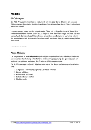 Modelle
ABC-Analyse
Die ABC-Analyse ist ein einfaches Instrument, um sich über die Ist-Situation ein genaues
Bild zu machen. Damit wird deutlich, in welchem Verhältnis Aufwand und Ertrag in einzelnen
Bereichen stehen.

Untersuchungen haben gezeigt, dass in vielen Fällen mit 20% der Produkte 80% des Um-
satzes erwirtschaftet werden. Diese 80/20-Regel ist auch als Pareto-Regel bekannt. Sie lässt
sich auf viele Bereiche Ihres Unternehmens anwenden, zum Beispiel im Marketing oder in
der Materialwirtschaft. Aus diesem Grund sehen wir sie als ein übergeordnetes strategisches
Instrument.

………………….


Alpen-Methode
Die so genannte ALPEN-Methode ist eine vergleichsweise einfaches, aber bei richtiger und
konsequenter Handhabung sehr effektives Mittel der Tagesplanung. Sie gehört zu den am
weitesten verbreiteten Methoden des Arbeits- und Zeitmanagements.
Die ALPEN-Methode umfasst 5 Arbeitsschritte, die in der Regel nacheinander abzuarbeiten
sind:
   1.   Aufgaben, Termine und geplante Aktivitäten notieren
   2.   Länge schätzen
   3.   Pufferzeiten einplanen
   4.   Entscheidungen treffen
   5.   Nachkontrolle




© 2013 www.ratgeber-zeitmanagement.info/bestellseite.htm                      Seite 10 von 18
 