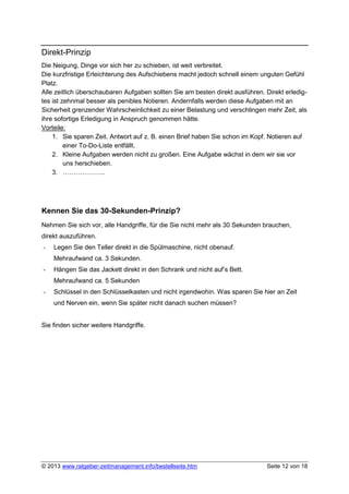 Direkt-Prinzip
Die Neigung, Dinge vor sich her zu schieben, ist weit verbreitet.
Die kurzfristige Erleichterung des Aufschiebens macht jedoch schnell einem unguten Gefühl
Platz.
Alle zeitlich überschaubaren Aufgaben sollten Sie am besten direkt ausführen. Direkt erledig-
tes ist zehnmal besser als penibles Notieren. Andernfalls werden diese Aufgaben mit an
Sicherheit grenzender Wahrscheinlichkeit zu einer Belastung und verschlingen mehr Zeit, als
ihre sofortige Erledigung in Anspruch genommen hätte.
Vorteile:
    1. Sie sparen Zeit. Antwort auf z. B. einen Brief haben Sie schon im Kopf. Notieren auf
         einer To-Do-Liste entfällt.
    2. Kleine Aufgaben werden nicht zu großen. Eine Aufgabe wächst in dem wir sie vor
         uns herschieben.
    3. ………………..




Kennen Sie das 30-Sekunden-Prinzip?
Nehmen Sie sich vor, alle Handgriffe, für die Sie nicht mehr als 30 Sekunden brauchen,
direkt auszuführen.
-   Legen Sie den Teller direkt in die Spülmaschine, nicht obenauf.
    Mehraufwand ca. 3 Sekunden.
-   Hängen Sie das Jackett direkt in den Schrank und nicht auf’s Bett.
    Mehraufwand ca. 5 Sekunden
-   Schlüssel in den Schlüsselkasten und nicht irgendwohin. Was sparen Sie hier an Zeit
    und Nerven ein, wenn Sie später nicht danach suchen müssen?


Sie finden sicher weitere Handgriffe.




© 2013 www.ratgeber-zeitmanagement.info/bestellseite.htm                      Seite 12 von 18
 