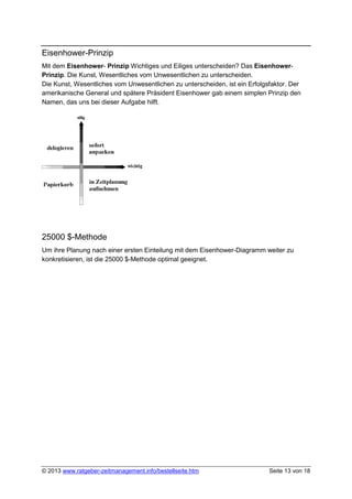 Eisenhower-Prinzip
Mit dem Eisenhower- Prinzip Wichtiges und Eiliges unterscheiden? Das Eisenhower-
Prinzip. Die Kunst, Wesentliches vom Unwesentlichen zu unterscheiden.
Die Kunst, Wesentliches vom Unwesentlichen zu unterscheiden, ist ein Erfolgsfaktor. Der
amerikanische General und spätere Präsident Eisenhower gab einem simplen Prinzip den
Namen, das uns bei dieser Aufgabe hilft.




25000 $-Methode
Um ihre Planung nach einer ersten Einteilung mit dem Eisenhower-Diagramm weiter zu
konkretisieren, ist die 25000 $-Methode optimal geeignet.




© 2013 www.ratgeber-zeitmanagement.info/bestellseite.htm                    Seite 13 von 18
 