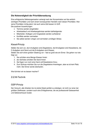 Die Notwendigkeit der Prioritätensetzung
Eine erfolgreiche Selbstorganisation verlangt nach der Konzentration auf die wirklich
wichtigen Prioritäten und nach einem konsequenten Handeln nach diesen Prioritäten. Wer
seine Prioritäten richtig plant, hat auch seine Zeit besser im Griff.
Die positiven Auswirkungen:
    • Termine werden eingehalten
    • Arbeitsablauf und Arbeitsergebnisse werden befriedigender
    • Mitarbeiter, Kollegen und Vorgesetzte werden zufriedener
    • Konflikte werden vermieden
    • Sie selbst werden ruhiger und vermeiden unnötigen Stress


Kiesel-Prinzip
Stellen Sie sich vor, die A-Aufgaben sind Ziegelsteine, die B-Aufgaben sind Kieselsteine, die
C-Aufgaben sind Sand und die D-Aufgaben sind Wasser.
Stellen Sie sich einen großen Glaskrug vor – fast so groß wie ein Eimer. Sie gehen nun wie
folgt vor:
    1. Sie schütten eine Menge Wasser hinein
    2. als nächstes schütten Sie Sand hinein
    3. Sie fügen nun noch eine Hand voll Kieselsteine hinzu
    4. Zum Schluss möchten Sie nun die Ziegelsteine hineinlegen, aber es ist kein Platz
        mehr. Der Eimer würde überlaufen.

Wie könnten wir es besser machen?


Z-Z-M-Technik


GSP-Prinzip
Der Versuch, alle Arbeiten bis ins letzte Detail perfekt zu erledigen, ist nicht nur einer der
größten Zeitfresser, sondern auch eine Erfolgsbremse, die sie professionell Gelassenheit
und Selbstvertrauen kostet.




© 2013 www.ratgeber-zeitmanagement.info/bestellseite.htm                           Seite 14 von 18
 