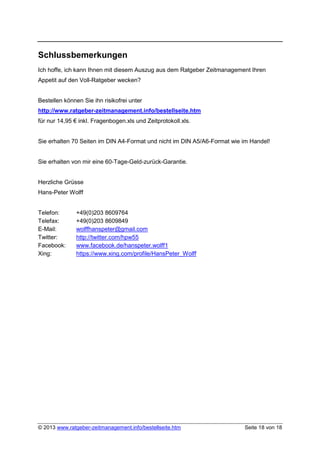 Schlussbemerkungen
Ich hoffe, ich kann Ihnen mit diesem Auszug aus dem Ratgeber Zeitmanagement Ihren
Appetit auf den Voll-Ratgeber wecken?


Bestellen können Sie ihn risikofrei unter
http://www.ratgeber-zeitmanagement.info/bestellseite.htm
für nur 14,95 € inkl. Fragenbogen.xls und Zeitprotokoll.xls.


Sie erhalten 70 Seiten im DIN A4-Format und nicht im DIN A5/A6-Format wie im Handel!


Sie erhalten von mir eine 60-Tage-Geld-zurück-Garantie.


Herzliche Grüsse
Hans-Peter Wolff


Telefon:       +49(0)203 8609764
Telefax:       +49(0)203 8609849
E-Mail:        wolffhanspeter@gmail.com
Twitter:       http://twitter.com/hpw55
Facebook:      www.facebook.de/hanspeter.wolff1
Xing:          https://www.xing.com/profile/HansPeter_Wolff




© 2013 www.ratgeber-zeitmanagement.info/bestellseite.htm                  Seite 18 von 18
 