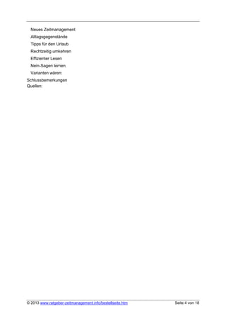 Neues Zeitmanagement
  Alltagsgegenstände
  Tipps für den Urlaub
  Rechtzeitig umkehren
  Effizienter Lesen
  Nein-Sagen lernen
  Varianten wären:
Schlussbemerkungen
Quellen:




© 2013 www.ratgeber-zeitmanagement.info/bestellseite.htm   Seite 4 von 18
 