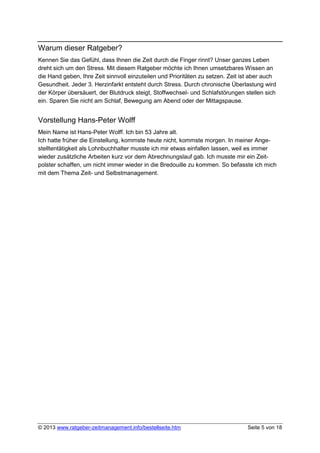 Warum dieser Ratgeber?
Kennen Sie das Gefühl, dass Ihnen die Zeit durch die Finger rinnt? Unser ganzes Leben
dreht sich um den Stress. Mit diesem Ratgeber möchte ich Ihnen umsetzbares Wissen an
die Hand geben, Ihre Zeit sinnvoll einzuteilen und Prioritäten zu setzen. Zeit ist aber auch
Gesundheit. Jeder 3. Herzinfarkt entsteht durch Stress. Durch chronische Überlastung wird
der Körper übersäuert, der Blutdruck steigt, Stoffwechsel- und Schlafstörungen stellen sich
ein. Sparen Sie nicht am Schlaf, Bewegung am Abend oder der Mittagspause.


Vorstellung Hans-Peter Wolff
Mein Name ist Hans-Peter Wolff. Ich bin 53 Jahre alt.
Ich hatte früher die Einstellung, kommste heute nicht, kommste morgen. In meiner Ange-
stelltentätigkeit als Lohnbuchhalter musste ich mir etwas einfallen lassen, weil es immer
wieder zusätzliche Arbeiten kurz vor dem Abrechnungslauf gab. Ich musste mir ein Zeit-
polster schaffen, um nicht immer wieder in die Bredouille zu kommen. So befasste ich mich
mit dem Thema Zeit- und Selbstmanagement.




© 2013 www.ratgeber-zeitmanagement.info/bestellseite.htm                        Seite 5 von 18
 