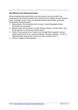 Identifizieren der Zeitverschwender
Bei der Erstellung eines Zeitprotokolls sind viele schockiert, wie viel Zeit jeden Tag
vergeudet wird. Sie erhalten unnötige Anrufe, ständig kommen Kollegen auf einen Schwatz
vorbei, Unterlagen werden verlegt, und die Besprechungen dauern länger als erwartet.
Die häufigsten Zeitverschwender:
1. Dinge verlieren: Wie viel Zeit wird damit verbracht, in dem Papierstapel auf dem
    Schreibtisch herumzuwühlen?
2. Besprechungen: Wie oft müssen sie lange Sitzungen absitzen, um festzustellen, dass
    für Sie eigentlich nur fünf Minuten relevant waren?
3. Telefon: Wie oft werden Sie am Tag von einer wichtigen Arbeit abgelenkt, weil das
    Telefon läutet? Kommt es vor, dass Sie jemanden nochmals zurückrufen, nur weil sie
    festgestellt haben, dass sie beim ersten Anruf etwas vergessen haben?
4. weitere im Ratgeber Zeitmanagement ………..




© 2013 www.ratgeber-zeitmanagement.info/bestellseite.htm                    Seite 7 von 18
 