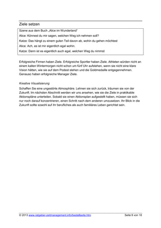 Ziele setzen
Szene aus dem Buch „Alice im Wunderland“
Alice: Könnest du mir sagen, welchen Weg ich nehmen soll?
Katze: Das hängt zu einem guten Teil davon ab, wohin du gehen möchtest
Alice: Ach, es ist mir eigentlich egal wohin.
Katze: Dann ist es eigentlich auch egal, welchen Weg du nimmst


Erfolgreiche Firmen haben Ziele. Erfolgreiche Sportler haben Ziele. Athleten würden nicht an
einem kalten Wintermorgen nicht schon um fünf Uhr aufstehen, wenn sie nicht eine klare
Vision hätten, wie sie auf dem Podest stehen und die Goldmedaille entgegennehmen.
Genauso haben erfolgreiche Manager Ziele.


Kreative Visualisierung
Schaffen Sie eine ungestörte Atmosphäre. Lehnen sie sich zurück, träumen sie von der
Zukunft. Im nächsten Abschnitt werden wir uns ansehen, wie sie die Ziele in praktikable
Aktionspläne unterteilen. Sobald sie einen Aktionsplan aufgestellt haben, müssen sie sich
nur noch darauf konzentrieren, einen Schritt nach dem anderen umzusetzen. Ihr Blick in die
Zukunft sollte sowohl auf ihr berufliches als auch familiäres Leben gerichtet sein.




© 2013 www.ratgeber-zeitmanagement.info/bestellseite.htm                       Seite 8 von 18
 