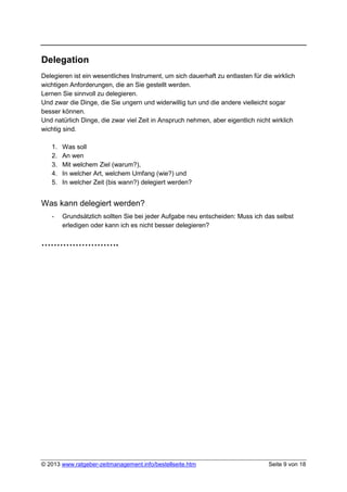Delegation
Delegieren ist ein wesentliches Instrument, um sich dauerhaft zu entlasten für die wirklich
wichtigen Anforderungen, die an Sie gestellt werden.
Lernen Sie sinnvoll zu delegieren.
Und zwar die Dinge, die Sie ungern und widerwillig tun und die andere vielleicht sogar
besser können.
Und natürlich Dinge, die zwar viel Zeit in Anspruch nehmen, aber eigentlich nicht wirklich
wichtig sind.

   1.   Was soll
   2.   An wen
   3.   Mit welchem Ziel (warum?),
   4.   In welcher Art, welchem Umfang (wie?) und
   5.   In welcher Zeit (bis wann?) delegiert werden?


Was kann delegiert werden?
   -    Grundsätzlich sollten Sie bei jeder Aufgabe neu entscheiden: Muss ich das selbst
        erledigen oder kann ich es nicht besser delegieren?

…………………….




© 2013 www.ratgeber-zeitmanagement.info/bestellseite.htm                         Seite 9 von 18
 