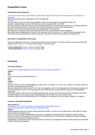 Kurzreferenz HTML, Seite 11 
Eingebettete Frames: 
Eingebetteten Frame definieren: 
<iframe src="datei1.html" name="fenster" width="500" height="400" border="0" frameborder="0" scrolling="no" 
noresize> 
<p>Ihr Browser kann keine eingebetteten Frames anzeigen</p> 
</iframe> 
Mit dem Attribut src wird die HTML-Datei angegeben, welche in den jeweiligen Frame geladen werden soll. 
Es gelten dieselben Regeln wie beim Referenzieren eines Verweisziels oder einer Grafik. 
Mit name erhält der Frame einen Namen, damit außerhalb des Frames auf ihn verwiesen werden kann. Der Name sollte kurz 
sein, darf keine Sonderzeichen, Leerzeichen oder Umlaute enthalten und nicht mit einer Zahl beginnen. 
Mit width und height wird die Breite und Höhe des eingebetteten Frames definiert. 
Mit frameborder und border wird die Dicke des Rahmens für den entsprechenden Frame angegeben. 
Mit scrolling werden Bildlaufleisten für einen Frame erzwungen ("yes"), verhindert ("no") oder bei Bedarf angezeigt ("auto"). 
Mit noresize (ohne Argumente) wird verhindert, dass der Anwender die Größe des Framefensters verändern kann. 
Neue Datei in eingebettetem Frame laden: 
Heißt der eingebettete Frame wie im oberen Beispiel fenster (name="fenster"), dann kann in diesen eine andere HTML-Datei 
geladen werden, wenn im <a>-Tag das Attribut target=““ verwendet wurde: 
<a href="datei2.html" target="fenster">zur Datei 2</a> 
<a href="datei3.html" target="fenster">zur Datei 3</a> 
Formulare: 
Formulare definieren: 
<form action="mailto:info@domain.de" method="post" enctype="text/plain"> 
<table> 
<tr> 
<td> 
<!-- hier kommen die Formularelemente hin. --> 
</td> 
</tr> 
</table> 
</form> 
Wird das Formular in eine Tabelle eingebettet, so steht <form> vor <table> und </form> nach </table> der Tabelle, welche die 
einzelnen Formularelemente einschließt. 
Mit dem obligatorischen Attribut action im form-Tag wird angegeben, was mit den eingegebenen Formulardaten passieren soll. 
Die Wertzuweisung an action= kann beispielsweise eine E-Mail-Adresse (normalerweise Ihre eigene) mit vorangestelltem 
mailto: sein. 
Das Attribut method= definiert die HTTP-Übertragungsmethode: get oder post. Wenn Sie sich die Formulardaten per E-Mail 
zuschicken lassen, wie im zweiten obigen Beispiel gezeigt, dann benutzen Sie immer method="post". 
Außerdem sollten Sie bei E-Mail-Empfang von Formulardaten im einleitenden form-Tag enctype="text/plain" mit angeben. 
Formulare: einzeilige Eingabefelder 
<form action=""> 
<input type="text" name="nachname" maxlength="60" value="Mustermann"> 
<input type="password" name="kennwort" maxlength="12"> 
</form> 
Jedes Eingabefeld sollte einen internen Bezeichnernamen erhalten, und zwar mit der Angabe name=. Bei E-Mail-Formularen 
taucht der Name als Feldname auf. 
Ferner kann bei einzeiligen Eingabefeldern die maximal einzugebende Zeichenanzahl mit maxlength= bestimmt werden. 
Mit dem zusätzlichen Attribut value= können Sie einen Text bestimmen, mit dem das Feld vorbelegt wird. Dieser vorbelegte 
Text kann vom Anwender überschrieben werden. 
Eingabefelder für Passwörter werden mit type="password" definiert. Die eingegebenen Zeichen werden dabei durch Platzhalter 
(meistens Sternchen) dargestellt. 
 
