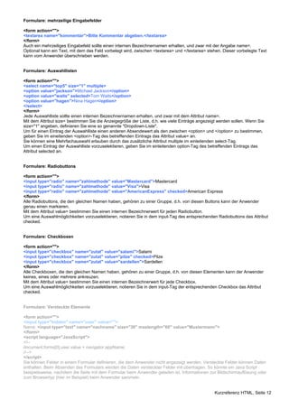 Formulare: mehrzeilige Eingabefelder 
<form action=""> 
<textarea name="kommentar">Bitte Kommentar abgeben.</textarea> 
</form> 
Auch ein mehrzeiliges Eingabefeld sollte einen internen Bezeichnernamen erhalten, und zwar mit der Angabe name=. 
Optional kann ein Text, mit dem das Feld vorbelegt wird, zwischen <textarea> und </textarea> stehen. Dieser vorbelegte Text 
kann vom Anwender überschrieben werden. 
Formulare: Auswahllisten 
<form action=""> 
<select name="top5" size="1" multiple> 
<option value="jackson">Michael Jackson</option> 
<option value="waits" selected>Tom Waits</option> 
<option value="hagen">Nina Hagen</option> 
</select> 
</form> 
Jede Auswahlliste sollte einen internen Bezeichnernamen erhalten, und zwar mit dem Attribut name=. 
Mit dem Attribut size= bestimmen Sie die Anzeigegröße der Liste, d.h. wie viele Einträge angezeigt werden sollen. Wenn Sie 
size="1" angeben, definieren Sie eine so genannte "Dropdown-Liste". 
Um für einen Eintrag der Auswahlliste einen anderen Absendewert als den zwischen <option> und </option> zu bestimmen, 
geben Sie im eineitenden <option>-Tag des betreffenden Eintrags das Attribut value= an. 
Sie können eine Mehrfachauswahl erlauben durch das zusätzliche Attribut multiple im einleitenden select-Tag. 
Um einen Eintrag der Auswahlliste vorzuselektieren, geben Sie im einleitenden option-Tag des betreffenden Eintrags das 
Attribut selected an. 
Formulare: Radiobuttons 
<form action=""> 
<input type="radio" name="zahlmethode" value="Mastercard">Mastercard 
<input type="radio" name="zahlmethode" value="Visa">Visa 
<input type="radio" name="zahlmethode" value="AmericanExpress" checked>American Express 
</form> 
Alle Radiobuttons, die den gleichen Namen haben, gehören zu einer Gruppe, d.h. von diesen Buttons kann der Anwender 
genau einen markieren. 
Mit dem Attribut value= bestimmen Sie einen internen Bezeichnerwert für jeden Radiobutton. 
Um eine Auswahlmöglichkeiten vorzuselektieren, notieren Sie in dem input-Tag des entsprechenden Radiobuttons das Attribut 
checked. 
Formulare: Checkboxen 
<form action=""> 
<input type="checkbox" name="zutat" value="salami">Salami 
<input type="checkbox" name="zutat" value="pilze" checked>Pilze 
<input type="checkbox" name="zutat" value="sardellen">Sardellen 
</form> 
Alle Checkboxen, die den gleichen Namen haben, gehören zu einer Gruppe, d.h. von diesen Elementen kann der Anwender 
keines, eines oder mehrere ankreuzen. 
Mit dem Attribut value= bestimmen Sie einen internen Bezeichnerwert für jede Checkbox. 
Um eine Auswahlmöglichkeiten vorzuselektieren, notieren Sie in dem input-Tag der entsprechenden Checkbox das Attribut 
checked. 
Formulare: Versteckte Elemente 
<form action=""> 
<input type="hidden" name="user" value=""> 
Name: <input type="text" name="nachname" size="30" maxlength="60" value="Mustermann"> 
</form> 
<script language="JavaScript"> 
<!-- 
document.forms[0].user.value = navigator.appName; 
//--> 
</script> 
Sie können Felder in einem Formular definieren, die dem Anwender nicht angezeigt werden. Versteckte Felder können Daten 
enthalten. Beim Absenden des Formulars werden die Daten versteckter Felder mit übertragen. So könnte ein Java Script 
beispielsweise, nachdem die Seite mit dem Formular beim Anwender geladen ist, Informationen zur Bildschirmauflösung oder 
zum Browsertyp (hier im Beispiel) beim Anwender sammeln. 
Kurzreferenz HTML, Seite 12 
 