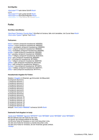 Kurzreferenz HTML, Seite 4 
Schriftgröße: 
<font size="1">sehr kleine Schrift</font> 
u.s.w. 
<font size="7">sehr große Schrift</font> 
<font size="3">Normalschriftgröße</font> 
<font size="-1">Text kleiner als normal</font> 
Farbe: 
Schriftart, Schriftfarbe: 
<font face="Verdana, Courier New">Schriftart ist Verdana, falls nicht darstellbar, die Courier New</font> 
<font color="green">grüner Text</font> 
Farbnamen: 
black = schwarz (entspricht hexadezimal: #000000) 
maroon = braun (entspricht hexadezimal: #800000) 
green = dunkelgrün (entspricht hexadezimal: #008000) 
olive = olivgrün (entspricht hexadezimal: #808000) 
navy = dunkelblau (entspricht hexadezimal: #000080) 
purple = violett (entspricht hexadezimal: #800080) 
teal = graublau (entspricht hexadezimal: #008080) 
silver = hellgrau (entspricht hexadezimal: #C0C0C0) 
gray = grau (entspricht hexadezimal: #808080) 
red = rot (entspricht hexadezimal: #FF0000) 
lime = hellgrün (entspricht hexadezimal: #00FF00) 
yellow = gelb (entspricht hexadezimal: #FFFF00) 
blue = blau (entspricht hexadezimal: #0000FF) 
fuchsia = rosa (entspricht hexadezimal: #FF00FF) 
aqua = hellblau (entspricht hexadezimal: #00FFFF) 
white = weiß (entspricht hexadezimal: #FFFFFF) 
Hexadezimale Angaben für Farben: 
Notation: #rrggbb (rr=Rotanteil, gg=Grünanteil, bb=Blauanteil) 
0 (entspricht dezimal 0) 
1 (entspricht dezimal 1) 
2 (entspricht dezimal 2) 
3 (entspricht dezimal 3) 
4 (entspricht dezimal 4) 
5 (entspricht dezimal 5) 
6 (entspricht dezimal 6) 
7 (entspricht dezimal 7) 
8 (entspricht dezimal 8) 
9 (entspricht dezimal 9) 
A (entspricht dezimal 10) 
B (entspricht dezimal 11) 
C (entspricht dezimal 12) 
D (entspricht dezimal 13) 
E (entspricht dezimal 14) 
F (entspricht dezimal 15) 
Beispiel: <font color="#000000">schwarze Schrift</font> 
Dateiweite Farb-Angaben im body: 
<body text="#000000" bgcolor="#FFFFFF" link="#FF0000" alink="#FF0000" vlink="#FF0000"> 
Mit text definiert man die Farbe für den Text, 
mit bgcolor die Hintergrundfarbe für die Seite, 
mit link eine Farbe für Verweise zu noch nicht besuchten Links, 
mit vlink eine Farbe für Verweise zu bereits besuchten Links, 
mit alink eine Farbe für Verweise, die der Anwender gerade anklickt. 
</body> 
 