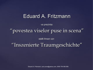 Eduard A. Fritzmann
                         va prezinta:

“povestea viselor puse in scena”
                      stellt Ihnen vor:

“Inszenierte Traumgeschichte”


       Eduard A. Fritzmann, euro.zone@yahoo.com, 0040 754 950 856
 