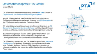 15
Unternehmensprofil PTA GmbH
Unser Markt
Die PTA GmbH Unternehmensberatung betreut seit 1969 Kunden in
Organisations- und Informationstechnologie-Projekten.
Von der Projektidee über die Konzeption und Entwicklung bis zur
Einführung und Betreuung stehen wir Ihnen mit ca. 400 Mitarbeitern in
der PTA-Gruppe als kompetenter Partner zur Seite.
Wir unterstützen unsere Kunden aus verschiedenen Branchen an 12
Standorten in Deutschland und der Schweiz vor Ort und gewährleisten
so eine zuverlässige, reaktionsschnelle und kostengünstige Leistung.
Zu unseren langjährigen Kunden zählen große Unternehmen und
internationale Konzerne, wobei auch Rollout-Projekte in die
Landesgesellschaften von unseren Mitarbeitern betreut werden.
Die PTA verfolgt konsequent das Ziel, ihre Kunden auf dem Weg in die
Digitalisierung zu begleiten. Ausgehend vom umfassenden Ansatz
einer Digitalen Business Plattform (DBP+) werden pragmatische
Lösungen erarbeitet, die immer den größtmöglichen Kundenerfolg im
Fokus haben.
 