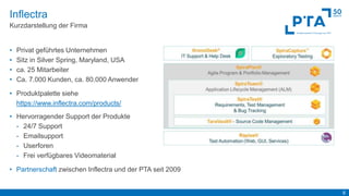 6
Inflectra
Kurzdarstellung der Firma
• Privat geführtes Unternehmen
• Sitz in Silver Spring, Maryland, USA
• ca. 25 Mitarbeiter
• Ca. 7.000 Kunden, ca. 80.000 Anwender
• Produktpalette siehe
https://www.inflectra.com/products/
• Hervorragender Support der Produkte
- 24/7 Support
- Emailsupport
- Userforen
- Frei verfügbares Videomaterial
• Partnerschaft zwischen Inflectra und der PTA seit 2009
 
