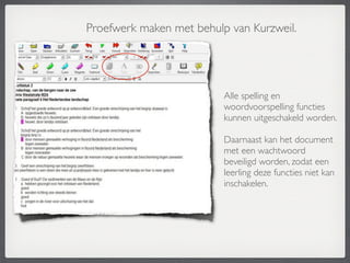 Proefwerk maken met behulp van Kurzweil.




                          Alle spelling en
                          woordvoorspelling functies
                          kunnen uitgeschakeld worden.

                          Daarnaast kan het document
                          met een wachtwoord
                          beveiligd worden, zodat een
                          leerling deze functies niet kan
                          inschakelen.
 
