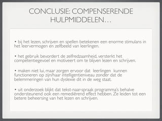 CONCLUSIE: COMPENSERENDE
           HULPMIDDELEN…

• bij het lezen, schrijven en spellen betekenen een enorme stimulans in
het leervermogen en zelfbeeld van leerlingen.

• het gebruik bevordert de zelfredzaamheid, versterkt het
competentiegevoel en motiveert om te blijven lezen en schrijven.

• maken niet lui, maar zorgen ervoor dat leerlingen kunnen
functioneren op zijn/haar intelligentieniveau zonder dat de
belemmeringen van hun dyslexie dit in de weg staat.

• uit onderzoek blijkt dat tekst-naar-spraak programma’s behalve
ondersteunend ook een remediërend effect hebben. Ze leiden tot een
betere beheersing van het lezen en schrijven.
 