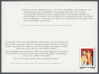 “Werken met een tekstverwerker voor al het schriftelijke werk betekent voor
                              veel leerlingen een ongelofelijke vooruitgang. Het werk ziet er goed
                              verzorgd uit. Problemen met de spelling hoeven niet langer te leiden tot
                              eenvoudige korte zinnen met vermijding van complexe woorden. Ten slotte
                              kan een leerling in combinatie met tekst-naar-spraaksoftware, zijn geschreven
                              werk makkelijker controleren”.
                            Citaat uit: Protocol Dyslexie Voorgezet Onderwijs deel 2: signalering, diagnose en begeleiding. Pagina 85.




“..Leerlingen leren met hulpmiddelen een foutloos stuk te schrijven en
 hen te laten aangeven met een markering welke woorden zij hebben
moeten opzoeken of vragen en hen die woorden vervolgens te laten
             inprenten, zal op termijn meer effect hebben.
 Voor dergelijk werk hoeft geen cijfer te worden gegeven. De docent
  houdt bij of het aantal woorden dat de leerling (nog) niet spontaan
                    correct kan spellen, vermindert.
           Dat is dan in alle gevallen een compliment waard.”
      Citaat uit: Protocol Dyslexie Voortgezet Onderwijs deel 2: signalering, diagnose en begeleiding. Pagina 118.
 