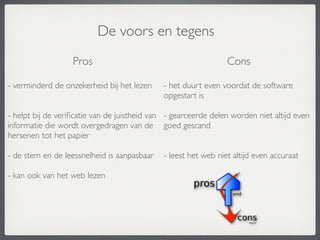 De voors en tegens
                   Pros                                          Cons

- verminderd de onzekerheid bij het lezen     - het duurt even voordat de software
                                              opgestart is

- helpt bij de veriﬁcatie van de juistheid van - gearceerde delen worden niet altijd even
informatie die wordt overgedragen van de goed gescand
hersenen tot het papier

- de stem en de leessnelheid is aanpasbaar    - leest het web niet altijd even accuraat

- kan ook van het web lezen
 