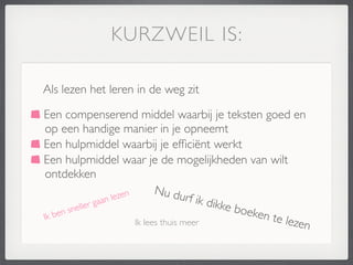 KURZWEIL IS:

Als lezen het leren in de weg zit

Een compenserend middel waarbij je teksten goed en
op een handige manier in je opneemt
Een hulpmiddel waarbij je efﬁciënt werkt
Een hulpmiddel waar je de mogelijkheden van wilt
ontdekken
                       zen
                                     Nu du
                 an le                        rf ik d
         eller
               ga                                    ikke b
       n
  ben s 	

                                                oeken
Ik 	

            	

      	

       	

                         te leze
                               Ik lees thuis meer                       n
 