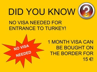 NO VISA NEEDED FOR ENTRANCE TO TURKEY! NO VISA  NEEDED DID YOU KNOW 1 MONTH VISA CAN BE BOUGHT ON THE BORDER FOR 15 €! 