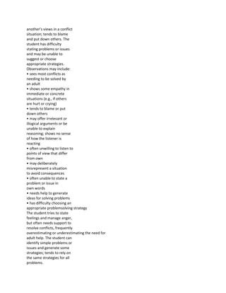 another’s views in a conflict
situation; tends to blame
and put down others. The
student has difficulty
stating problems or issues
and may be unable to
suggest or choose
appropriate strategies.
Observations may include:
• sees most conflicts as
needing to be solved by
an adult
• shows some empathy in
immediate or concrete
situations (e.g., if others
are hurt or crying)
• tends to blame or put
down others
• may offer irrelevant or
illogical arguments or be
unable to explain
reasoning; shows no sense
of how the listener is
reacting
• often unwilling to listen to
points of view that differ
from own
• may deliberately
misrepresent a situation
to avoid consequences
• often unable to state a
problem or issue in
own words
• needs help to generate
ideas for solving problems
• has difficulty choosing an
appropriate problemsolving strategy
The student tries to state
feelings and manage anger,
but often needs support to
resolve conflicts, frequently
overestimating or underestimating the need for
adult help. The student can
identify simple problems or
issues and generate some
strategies; tends to rely on
the same strategies for all
problems.
 