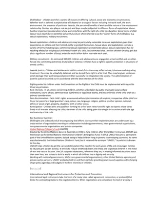 Child labour - children work for a variety of reasons in differing cultural, social and economic circumstances.
Whether work is defined as exploitative will depend on a range of factors including the work itself, the work
environment, the presence of particular hazards, the perceived benefits of work and the nature of the employment
relationship. Gender also plays a role as girls and boys may be subjected to different forms of exploitative labour.
Another important consideration is how work interferes with the right of a child to education. Some forms of child
labour have clearly been identified as harmful and are often referred to as the "worst" forms of child labour e.g.
sexual exploitation, military recruitment.

Sexual exploitation - children and adolescents may be particularly vulnerable to sexual exploitation given their
dependency on others and their limited ability to protect themselves. Sexual abuse and exploitation can take a
variety of forms including rape, commercial sexual exploitation and domestic abuse. Sexual exploitation has far-
reaching effects for the physical and mental health of a child. It is estimated that 1 million children (mainly girls but
also a significant number of boys) enter the multi-billion dollar sex trade each year.

Military recruitment - An estimated 300,000 children and adolescents are engaged in armed conflict and are often
forced into committing extremely brutal acts of violence. Children have a right to specific protection in situations of
armed conflict.

Juvenile justice - Children and adolescents held in custody for crimes may suffer torture, inhumane and degrading
treatment, they may be unlawfully detained and be denied their right to a fair trial. They may be given sentences
which damage their well-being and prevent their successful re-integration into society. The administration of
juvenile justice is carried out in accordance with the best interests of the child.

Rights granted to children under the Convention on the Rights of the Child must be implemented with regard to
three key principles:
Best interests - In all actions concerning children, whether undertaken by public or private social welfare
institutions, courts of law, administrative authorities or legislative bodies, the best interests of the child shall be a
primary consideration.
Non-discrimination - Each child's rights are ensured without discrimination of any kind, irrespective of the child's or
his or her parent's or legal guardian's race, colour, sex, language, religion, political or other opinion, national,
ethnic or social origin, property, disability, birth or other status.
Participation - Children who arecapable of forming his or her own views have the right to express those views
freely in all matters affecting the child, the views of the child being given due weight in accordance with the age
and maturity of the child.

Key Assistance Agencies
Child rights are so broad and all encompassing that efforts to ensure their implementation are undertaken by a
cross-section of organisations working in collaboration including governments, inter-governmental organisations,
non-governmental organisations and private companies.
United Nations Children's Fund (UNICEF)
Created by the United Nations General Assembly in 1946 to help children after World War II in Europe, UNICEF was
first known as the United Nations International Children's Emergency Fund. In 1953, UNICEF became a permanent
part of the United Nations system, its task being to help children living in poverty in developing countries. Its name
was shortened to the United Nations Children's Fund, but it retained the acronym "UNICEF," by which it is known
to this day.
UNICEF helps children to get the care and stimulation they need in the early years of life and encourages families
to educate girls as well as boys. It strives to reduce childhood death and illness and to protect children in the midst
of war and natural disaster. UNICEF supports adolescents, wherever they are, in making informed decisions about
their own lives, and strives to build a world in which all children live in dignity and security.
Working with national governments, NGOs (non-governmental organizations), other United Nations agencies and
private-sector partners, UNICEF protects children and their rights by providing services and supplies and by helping
shape policy agendas and budgets in the best interests of children.

[Back to Top]

International and Regional Instruments for Protection and Promotion
International legal instruments take the form of a treaty (also called agreement, convention, or protocol) that
binds the contracting states to the negotiated terms. When negotiations are completed, the text of a treaty is
 