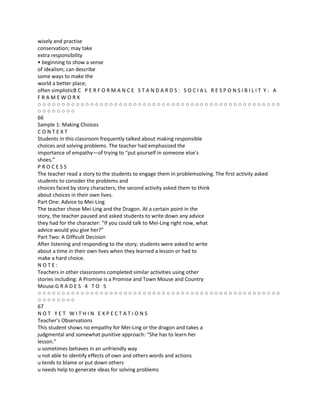 wisely and practise
conservation; may take
extra responsibility
• beginning to show a sense
of idealism; can describe
some ways to make the
world a better place;
often simplisticB C P E R F O R M A N C E S T A N D A R D S : S O C I A L R E S P O N S I B I L I T Y : A
FRAMEWORK
○○○○○○○○○○○○○○○○○○○○○○○○○○○○○○○○○○○○○○○○○○○○○○○○○○○
○○○○○○○○
66
Sample 1: Making Choices
CONTEXT
Students in this classroom frequently talked about making responsible
choices and solving problems. The teacher had emphasized the
importance of empathy—of trying to “put yourself in someone else’s
shoes.”
PROCESS
The teacher read a story to the students to engage them in problemsolving. The first activity asked
students to consider the problems and
choices faced by story characters; the second activity asked them to think
about choices in their own lives.
Part One: Advice to Mei-Ling
The teacher chose Mei-Ling and the Dragon. At a certain point in the
story, the teacher paused and asked students to write down any advice
they had for the character: “If you could talk to Mei-Ling right now, what
advice would you give her?”
Part Two: A Difficult Decision
After listening and responding to the story, students were asked to write
about a time in their own lives when they learned a lesson or had to
make a hard choice.
NOTE:
Teachers in other classrooms completed similar activities using other
stories including: A Promise is a Promise and Town Mouse and Country
Mouse.G R A D E S 4 T O 5
○○○○○○○○○○○○○○○○○○○○○○○○○○○○○○○○○○○○○○○○○○○○○○○○○○○
○○○○○○○○
67
NOT YET WITHIN EXPECTATIONS
Teacher’s Observations
This student shows no empathy for Mei-Ling or the dragon and takes a
judgmental and somewhat punitive approach: “She has to learn her
lesson.”
u sometimes behaves in an unfriendly way
u not able to identify effects of own and others words and actions
u tends to blame or put down others
u needs help to generate ideas for solving problems
 