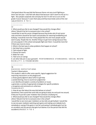 I feel good about the way kids feel because theres not very much fighting as
there was last year. I also feel safe about that because I don’t want to end up in a
fight. Also people cooperate alot and play fair but I’m still not so sure on the
grade 4 soccer because I’v seen them play and they have broke some of the real
rules.G R A D E S 4 T O 5
○○○○○○○○○○○○○○○○○○○○○○○○○○○○○○○○○○○○○○○○○○○○○○○○○○○
○○○○○○○○
77
2. What would you like to see changed? How would this change affect
others? Would it be fair to everyone else in the school?
I would like to see the soccer changed because they broke alot of real soccer
rules and there should be fair teams and penaltys for swearing handballing and
bullying. It would be more fair if they played like this and more people would
want to play. People like me. Another thing is to get more swings because they
are very popular in this school and people fight over them. It would be more fair
if there was more to share.
3. What is the best way to solve problems that happen at school?
1. Get help from a moniter.
2. Talk instead of fight.
3. Choose fair teams
4. Make fair rules
5. Take turns on swings
6. Let other kids join in your gamesB C P E R F O R M A N C E S T A N D A R D S : S O C I A L R E S P O
NSIBILIT Y: A FRAMEWORK
○○○○○○○○○○○○○○○○○○○○○○○○○○○○○○○○○○○○○○○○○○○○○○○○○○○
○○○○○○○○
78
EXCEEDS EXPECTATIONS
Teacher’s Observations
This student is able to offer some specific, logical suggestions for
improving interactions on the playground.
u shows good judgment about when to get help
u avoids blaming; tries to sound non-judgmental
u can identify and explain a variety of problems or issues
u generates a variety of appropriate strategies for specific problems
u recognizes and comments on unfairness
TRANSCRIPT
1. How do you feel about the way kids behave at school?
Sometimes I feel scared that some kids are going to bully me and push me around.
If they do I’ll just tell a peer mediator that someone is bullying me.
2. What would you like to see changed? How would this change affect
others? Would it be fair to everyone else in the school?
I would like to see more peer mediators so less kids can get bullyed. I would like
to see one peer mediator watching each game and making sure nobody hurts
somebody or seeing if the game is not fair and seeing if somebody gets hurt by
an accaident and the person that gets hurt blames it on the person that did the
accaident.G R A D E S 4 T O 5
 