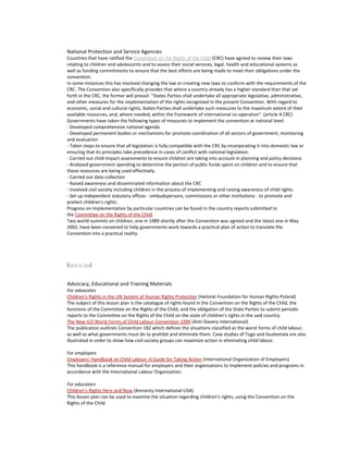 National Protection and Service Agencies
Countries that have ratified the Convention on the Rights of the Child (CRC) have agreed to review their laws
relating to children and adolescents and to assess their social services, legal, health and educational systems as
well as funding commitments to ensure that the best efforts are being made to meet their obligations under the
convention.
In some instances this has involved changing the law or creating new laws to conform with the requirements of the
CRC. The Convention also specifically provides that where a country already has a higher standard than that set
forth in the CRC, the former will prevail: "States Parties shall undertake all appropriate legislative, administrative,
and other measures for the implementation of the rights recognised in the present Convention. With regard to
economic, social and cultural rights, States Parties shall undertake such measures to the maximum extent of their
available resources, and, where needed, within the framework of international co-operation". (article 4 CRC)
Governments have taken the following types of measures to implement the convention at national level:
- Developed comprehensive national agenda
- Developed permanent bodies or mechanisms for promote coordination of all sectors of government, monitoring
and evaluation
- Taken steps to ensure that all legislation is fully compatible with the CRC by incorporating it into domestic law or
ensuring that its principles take precedence in cases of conflict with national legislation.
- Carried out child impact assessments to ensure children are taking into account in planning and policy decisions
- Analysed government spending to determine the portion of public funds spent on children and to ensure that
these resources are being used effectively.
- Carried out data collection
- Raised awareness and disseminated information about the CRC
- Involved civil society including children in the process of implementing and raising awareness of child rights.
- Set up independent statutory offices - ombudspersons, commissions or other institutions - to promote and
protect children's rights.
Progress on implementation by particular countries can be found in the country reports submitted to
the Committee on the Rights of the Child.
Two world summits on children, one in 1989 shortly after the Convention was agreed and the latest one in May
2002, have been convened to help governments work towards a practical plan of action to translate the
Convention into a practical reality.




[Back to Top]


Advocacy, Educational and Training Materials
For advocates
Children's Rights in the UN System of Human Rights Protection (Helsinki Foundation for Human Rights-Poland)
The subject of this lesson plan is the catalogue of rights found in the Convention on the Rights of the Child, the
functions of the Committee on the Rights of the Child, and the obligation of the State Parties to submit periodic
reports to the Committee on the Rights of the Child on the state of children's rights in the said country.
The New ILO Worst Forms of Child Labour Convention 1999 (Anti-Slavery International)
The publication outlines Convention 182 which defines the situations classified as the worst forms of child labour,
as well as what governments must do to prohibit and eliminate them. Case studies of Togo and Guatemala are also
illustrated in order to show how civil society groups can maximize action in eliminating child labour.

For employers
Employers' Handbook on Child Labour: A Guide for Taking Action (International Organization of Employers)
This handbook is a reference manual for employers and their organisations to implement policies and programs in
accordance with the International Labour Organization.

For educators
Children's Rights Here and Now (Amnesty International-USA)
This lesson plan can be used to examine the situation regarding children's rights, using the Convention on the
Rights of the Child.
 