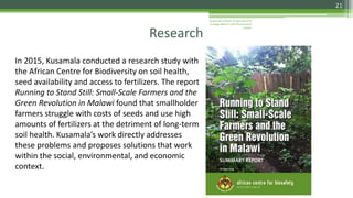 Kusamala Institute of Agriculture &
Ecology Nature’s Gift Permacuture
Center
21
In 2015, Kusamala conducted a research study with
the African Centre for Biodiversity on soil health,
seed availability and access to fertilizers. The report
Running to Stand Still: Small-Scale Farmers and the
Green Revolution in Malawi found that smallholder
farmers struggle with costs of seeds and use high
amounts of fertilizers at the detriment of long-term
soil health. Kusamala’s work directly addresses
these problems and proposes solutions that work
within the social, environmental, and economic
context.
Research
 