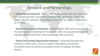 Network and Partnerships
- Global Savory Network - Goal is 100 locally owned, led, and managed
self-sustaining Hubs around the world by 2025, doing this in their own
social, cultural, political, and ecological contexts. Kusamala is currently 1
of 27 Hubs.
- Malawi Permaculture Network – Established in 2015 with Kusamala as
the secretariat and leading the mission to create strong partnerships and
coordinated activities that share knowledge and resources.
- Dowa Civil Society Organization Network – Kusamala founded this
network in 2014 with a vision to reduce redundancy and ensure
increased access to delivery of quality services to people of Dowa
District.
 