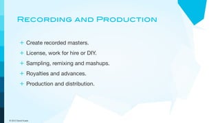 Recording and Production


         + Create recorded masters.
         + License, work for hire or DIY.
         + Sampling, remixing and mashups.
         + Royalties and advances.
         + Production and distribution.




© 2012 David Kusek
 