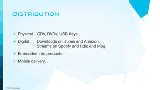 Distribution


        + Physical CDs, DVDs, USB Keys.
        + Digital    Downloads on iTunes and Amazon.
                     Streams on Spotify and Rdio and Mog.
        + Embedded into products.
        + Mobile delivery.




© 2012 David Kusek
 
