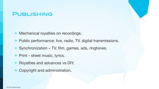 Publishing


         + Mechanical royalties on recordings.
         + Public performance: live, radio, TV, digital transmissions.
         + Synchronization – TV, ﬁlm, games, ads, ringtones.
         + Print - sheet music, lyrics.
         + Royalties and advances vs DIY.
         + Copyright and administration.


© 2012 David Kusek
 