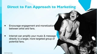 Direct to Fan Approach to Marketing




•         Encourage engagement and monetization
          between artist and fans.


•         Internet can amplify your music & message
          directly to a larger, more targeted group of
          potential fans.



© 2012 David Kusek
 