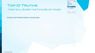 Top 10 Truths
         that will Guide the Future of Music


                                             The record business is not the music
      Music matters more than ever.
                                             business.


      Artists are the brands and             Artists and their managers will
      entertainment is the attraction.       shape the future.


      Publishing income is crucial for the   People discover new music online
      future.                                and from each other.


      Digital niche marketing                Customers demand and get
      outperforms mass marketing.            increasing convenience and value.



      The pricing model goes out the         New models will embrace a more
      window.                                dynamic view of music.

© 2012 David Kusek
 