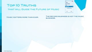 Top 10 Truths
         that will Guide the Future of Music


                                             The record business is not the music
      Music matters more than ever.
                                             business.


      Artists are the brands and             Artists and their managers will
      entertainment is the attraction.       shape the future.


      Publishing income is crucial for the   People discover new music online
      future.                                and from each other.


      Digital niche marketing                Customers demand and get
      outperforms mass marketing.            increasing convenience and value.



      The pricing model goes out the         New models will embrace a more
      window.                                dynamic view of music.

© 2012 David Kusek
 