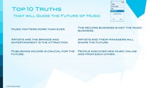 Top 10 Truths
         that will Guide the Future of Music


                                             The record business is not the music
      Music matters more than ever.
                                             business.


      Artists are the brands and             Artists and their managers will
      entertainment is the attraction.       shape the future.


      Publishing income is crucial for the   People discover new music online
      future.                                and from each other.


      Digital niche marketing                Customers demand and get
      outperforms mass marketing.            increasing convenience and value.



      The pricing model goes out the         New models will embrace a more
      window.                                dynamic view of music.

© 2012 David Kusek
 