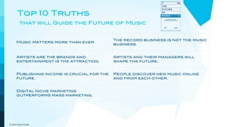 Top 10 Truths
         that will Guide the Future of Music


                                             The record business is not the music
      Music matters more than ever.
                                             business.


      Artists are the brands and             Artists and their managers will
      entertainment is the attraction.       shape the future.


      Publishing income is crucial for the   People discover new music online
      future.                                and from each other.


      Digital niche marketing                Customers demand and get
      outperforms mass marketing.            increasing convenience and value.



      The pricing model goes out the         New models will embrace a more
      window.                                dynamic view of music.

© 2012 David Kusek
 