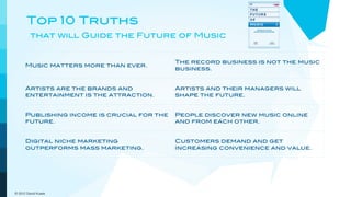 Top 10 Truths
         that will Guide the Future of Music


                                             The record business is not the music
      Music matters more than ever.
                                             business.


      Artists are the brands and             Artists and their managers will
      entertainment is the attraction.       shape the future.


      Publishing income is crucial for the   People discover new music online
      future.                                and from each other.


      Digital niche marketing                Customers demand and get
      outperforms mass marketing.            increasing convenience and value.



      The pricing model goes out the         New models will embrace a more
      window.                                dynamic view of music.

© 2012 David Kusek
 