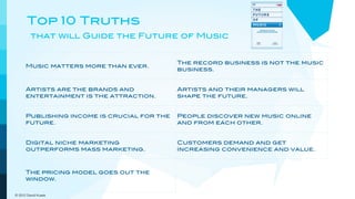 Top 10 Truths
         that will Guide the Future of Music


                                             The record business is not the music
      Music matters more than ever.
                                             business.


      Artists are the brands and             Artists and their managers will
      entertainment is the attraction.       shape the future.


      Publishing income is crucial for the   People discover new music online
      future.                                and from each other.


      Digital niche marketing                Customers demand and get
      outperforms mass marketing.            increasing convenience and value.



      The pricing model goes out the         New models will embrace a more
      window.                                dynamic view of music.

© 2012 David Kusek
 