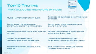 Top 10 Truths
         that will Guide the Future of Music


                                             The record business is not the music
      Music matters more than ever.
                                             business.


      Artists are the brands and             Artists and their managers will
      entertainment is the attraction.       shape the future.


      Publishing income is crucial for the   People discover new music online
      future.                                and from each other.


      Digital niche marketing                Customers demand and get
      outperforms mass marketing.            increasing convenience and value.



      The pricing model goes out the         New models will embrace a more
      window.                                dynamic view of music.

© 2012 David Kusek
 
