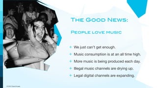 The Good News:

                      People love music


                     + We just can’t get enough.
                     + Music consumption is at an all time high.
                     + More music is being produced each day.
                     + Illegal music channels are drying up.
                     + Legal digital channels are expanding.

© 2012 David Kusek
 