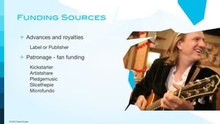 Funding Sources

         + Advances and royalties
                     Label or Publisher

         + Patronage - fan funding
                     Kickstarter
                     Artistshare
                     Pledgemusic
                     Slicethepie
                     Microfundo




© 2012 David Kusek
 