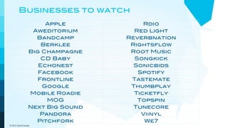 Businesses to watch
                     Apple            Rdio
                 Aweditorium       Red Light
                  Bandcamp       Reverbnation
                    Berklee       Rightsflow
                Big Champagne     Root Music
                    CD Baby        Songkick
                   Echonest        Sonicbids
                   Facebook         Spotify
                  Frontline       Tastemate
                    Google        Thumbplay
                Mobile Roadie      Ticketfly
                     MOG            Topspin
                Next Big Sound     Tunecore
                   Pandora           Viinyl
                  Pitchfork           We7
© 2012 David Kusek
 